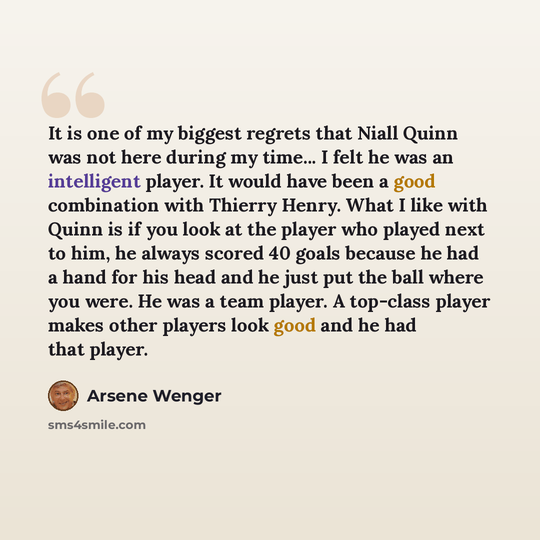 “It is one of my biggest regrets that Niall Quinn was not here during my time... I felt he was an intelligent player. It would have been a good combination with Thierry Henry. What I like with Quinn is if you look at the player who played next to him, he always scored 40 goals because he had a hand…” quote by Arsene Wenger