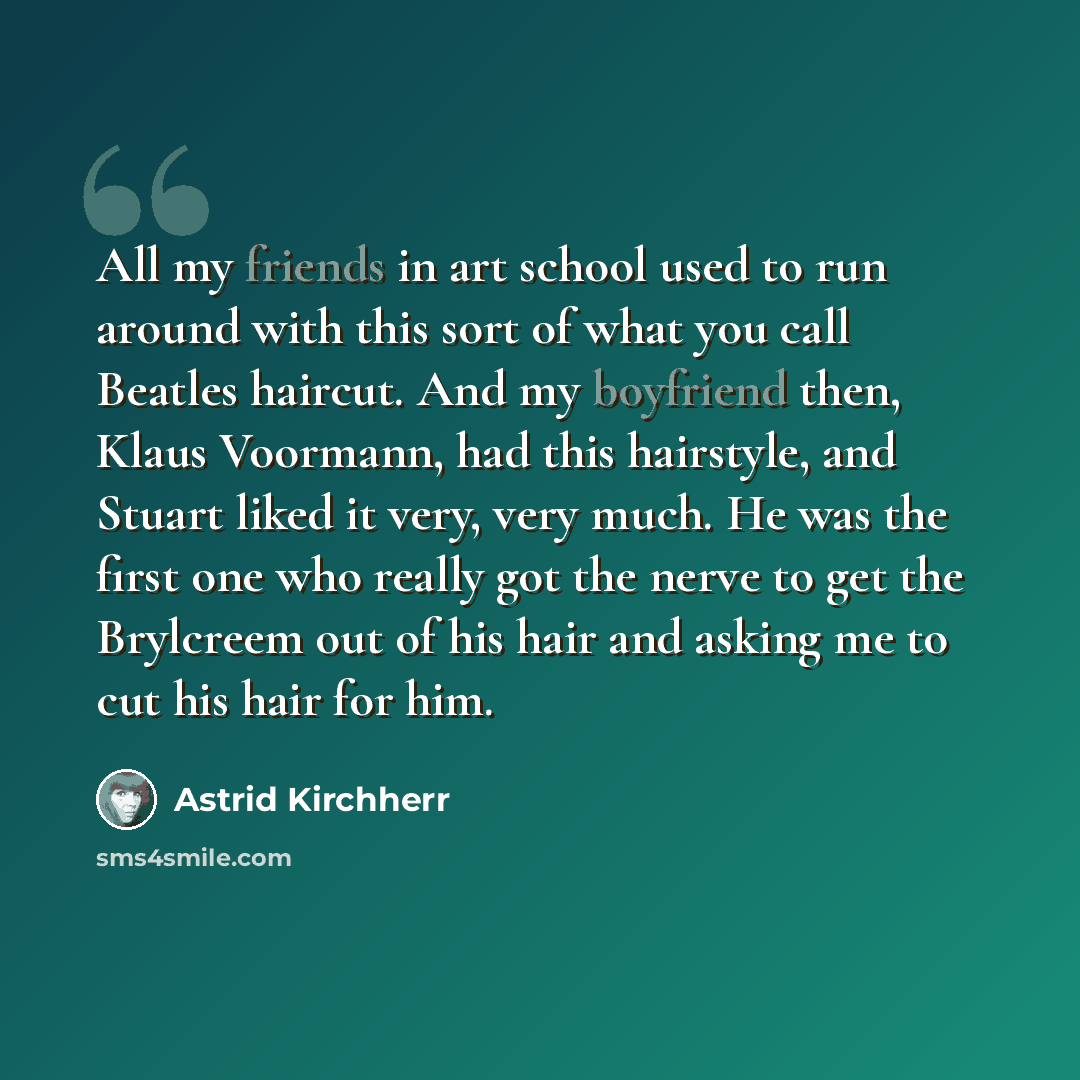 “All my friends in art school used to run around with this sort of what you call Beatles haircut. And my boyfriend then, Klaus Voormann, had this hairstyle, and Stuart liked it very, very much. He was the first one who really got the nerve to get the Brylcreem out of his hair and asking me to cut…” quote by Astrid Kirchherr