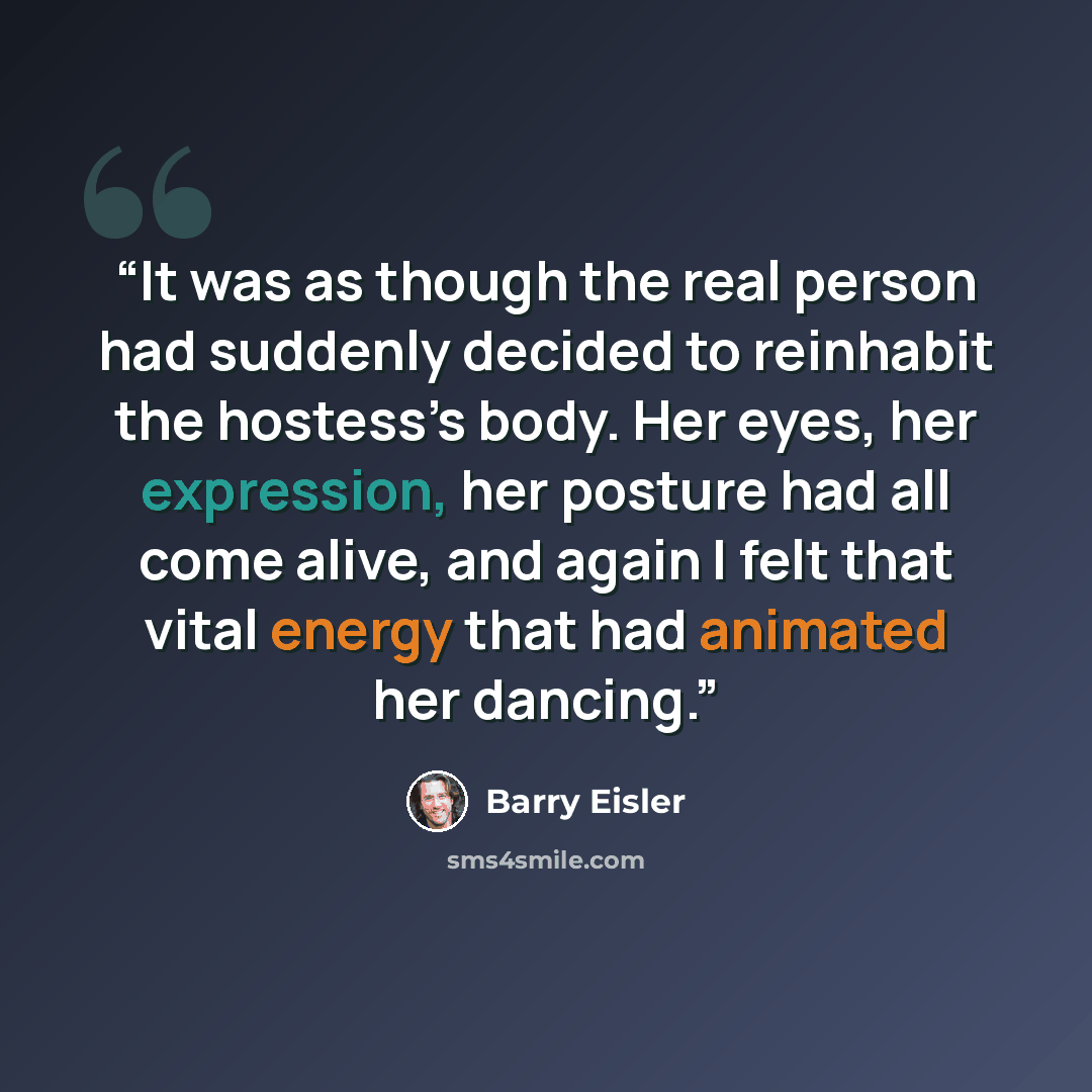 “It was as though the real person had suddenly decided to reinhabit the hostess’s body. Her eyes, her expression, her posture had all come alive, and again I felt that vital energy that had animated her dancing.” quote by Barry Eisler