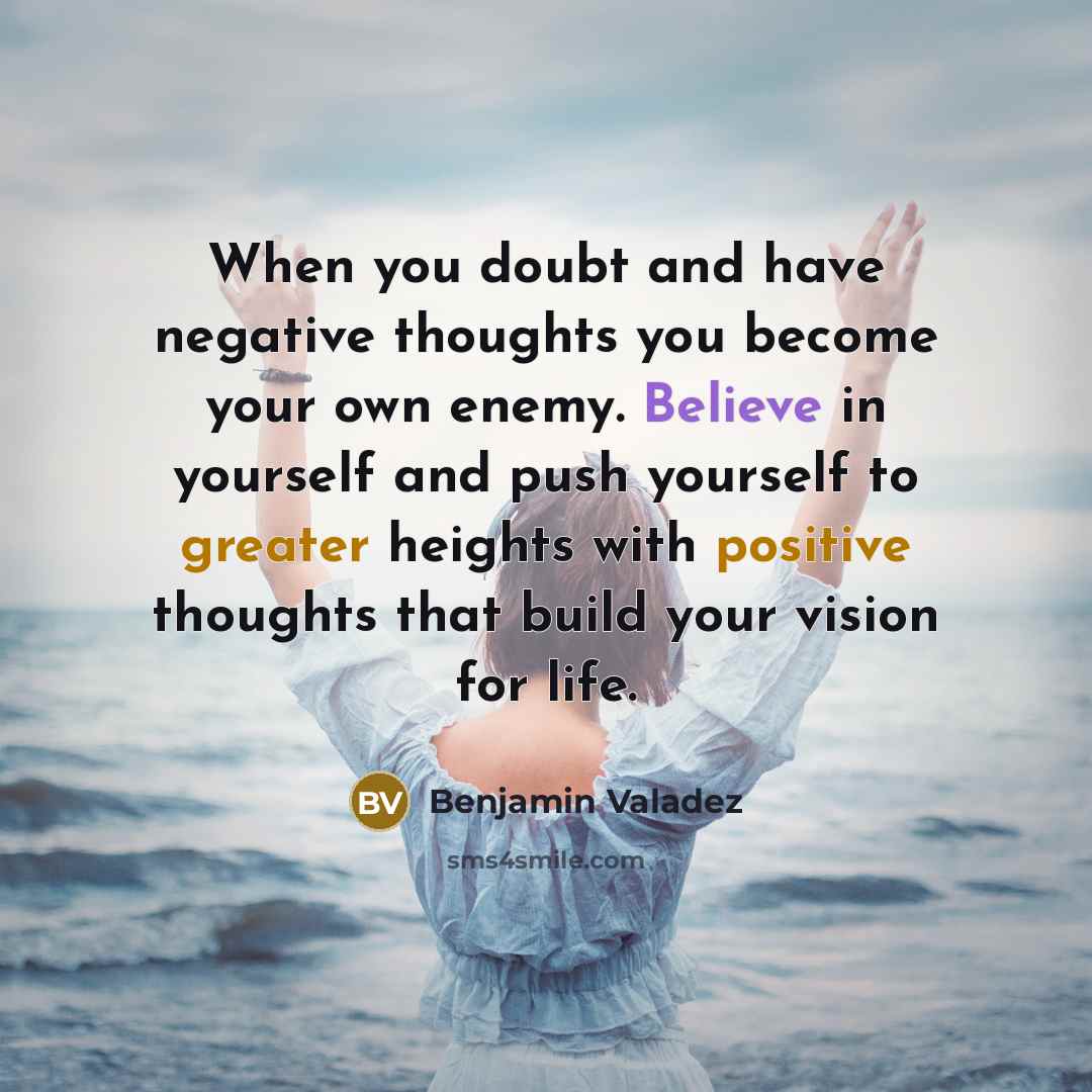 “When you doubt and have negative thoughts you become your own enemy. Believe in yourself and push yourself to greater heights with positive thoughts that build your vision for life.” quote by Benjamin Valadez