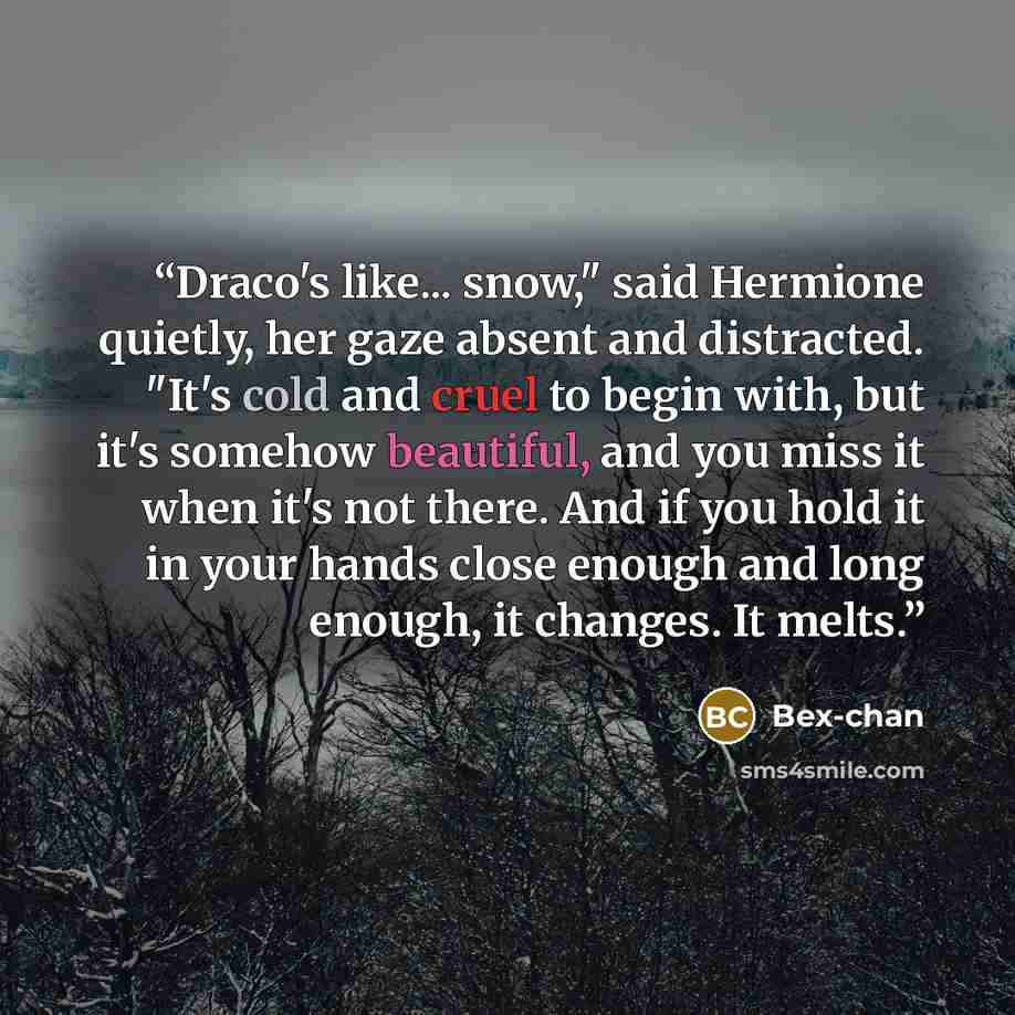 “Draco's like... snow," said Hermione quietly, her gaze absent and distracted. "It's cold and cruel to begin with, but it's somehow beautiful, and you miss it when it's not there. And if you hold it in your hands close enough and long enough, it changes. It melts.” quote by Bex-chan