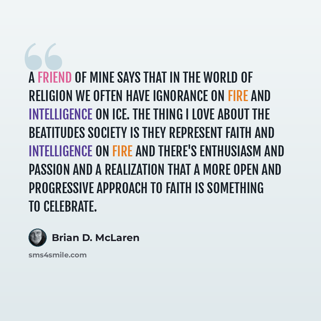 “A friend of mine says that in the world of religion we often have ignorance on fire and intelligence on ice. The thing I love about The Beatitudes Society is they represent faith and intelligence on fire and there's enthusiasm and passion and a realization that a more open and progressive approach…” quote by Brian D. McLaren