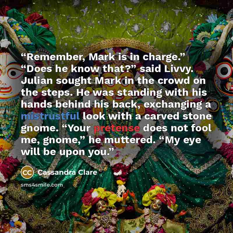 “Remember, Mark is in charge.” “Does he know that?” said Livvy. Julian sought Mark in the crowd on the steps. He was standing with his hands behind his back, exchanging a mistrustful look with a carved stone gnome. “Your pretense does not fool me, gnome,” he muttered. “My eye will be upon you.” quote by Cassandra Clare