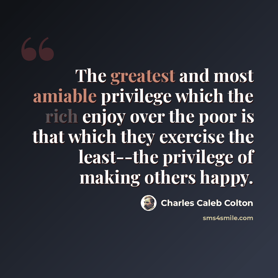 “The greatest and most amiable privilege which the rich enjoy over the poor is that which they exercise the least--the privilege of making others happy.” quote by Charles Caleb Colton