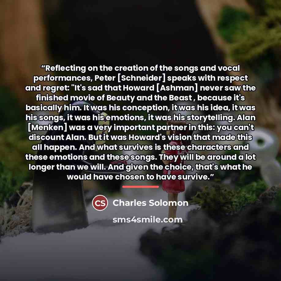 “Reflecting on the creation of the songs and vocal performances, Peter [Schneider] speaks with respect and regret: "It's sad that Howard [Ashman] never saw the finished movie of Beauty and the Beast , because it's basically him. It was his conception, it was his idea, it was his songs, it was his…” quote by Charles Solomon
