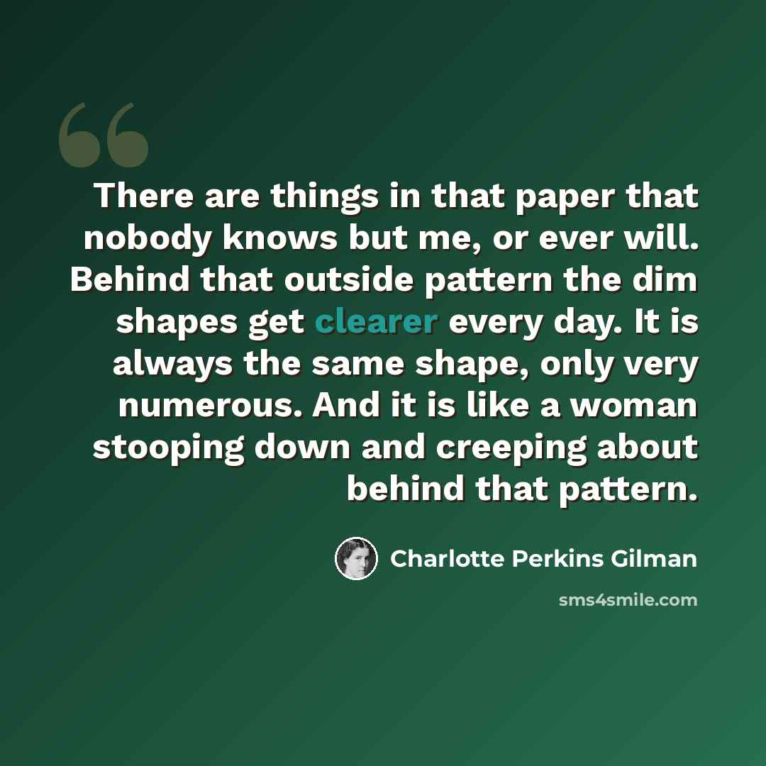 “There are things in that paper that nobody knows but me, or ever will. Behind that outside pattern the dim shapes get clearer every day. It is always the same shape, only very numerous. And it is like a woman stooping down and creeping about behind that pattern.” quote by Charlotte Perkins Gilman