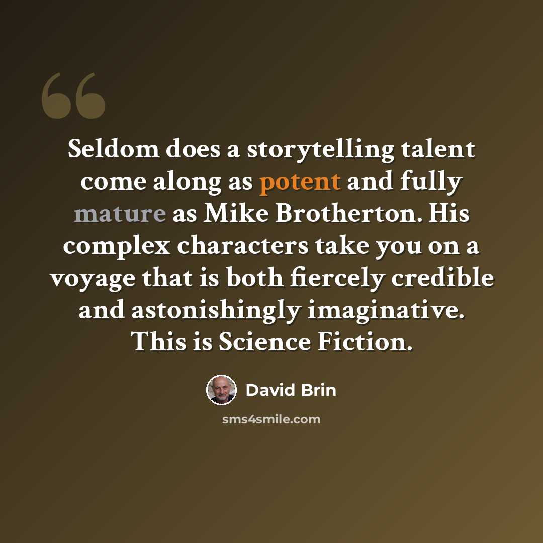 “Seldom does a storytelling talent come along as potent and fully mature as Mike Brotherton. His complex characters take you on a voyage that is both fiercely credible and astonishingly imaginative. This is Science Fiction.” quote by David Brin