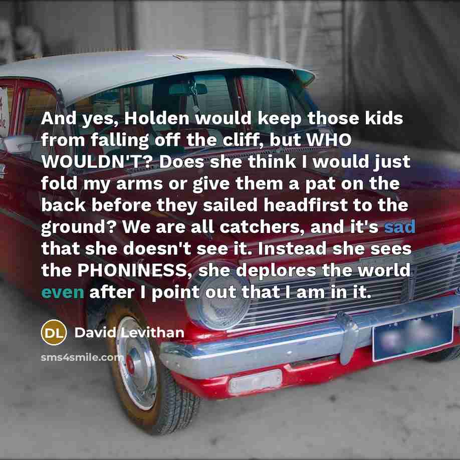 “And yes, Holden would keep those kids from falling off the cliff, but WHO WOULDN'T? Does she think I would just fold my arms or give them a pat on the back before they sailed headfirst to the ground? We are all catchers, and it's sad that she doesn't see it. Instead she sees the PHONINESS, she…” quote by David Levithan