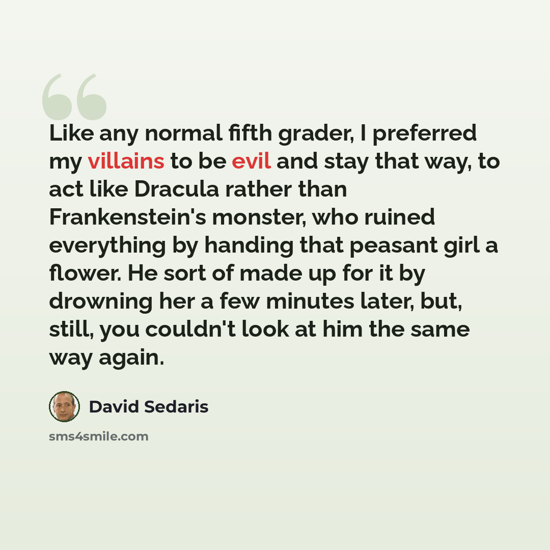 “Like any normal fifth grader, I preferred my villains to be evil and stay that way, to act like Dracula rather than Frankenstein's monster, who ruined everything by handing that peasant girl a flower. He sort of made up for it by drowning her a few minutes later, but, still, you couldn't look at…” quote by David Sedaris