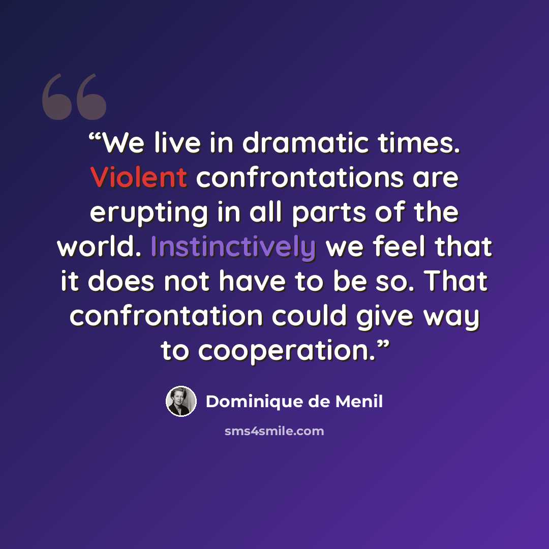 “We live in dramatic times. Violent confrontations are erupting in all parts of the world. Instinctively we feel that it does not have to be so. That confrontation could give way to cooperation.” quote by Dominique De Menil