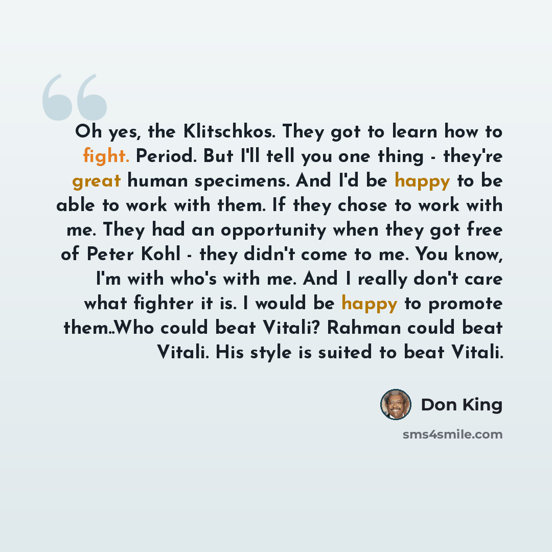 “Oh yes, the Klitschkos. They got to learn how to fight. Period. But I'll tell you one thing - they're great human specimens. And I'd be happy to be able to work with them. If they chose to work with me. They had an opportunity when they got free of Peter Kohl - they didn't come to me. You know…” quote by Don King
