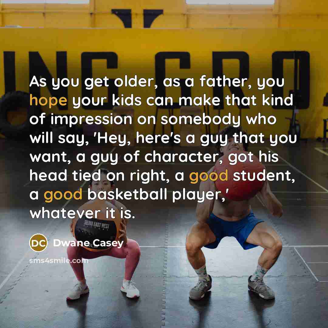 “As you get older, as a father, you hope your kids can make that kind of impression on somebody who will say, 'Hey, here's a guy that you want, a guy of character, got his head tied on right, a good student, a good basketball player,' whatever it is.” quote by Dwane Casey