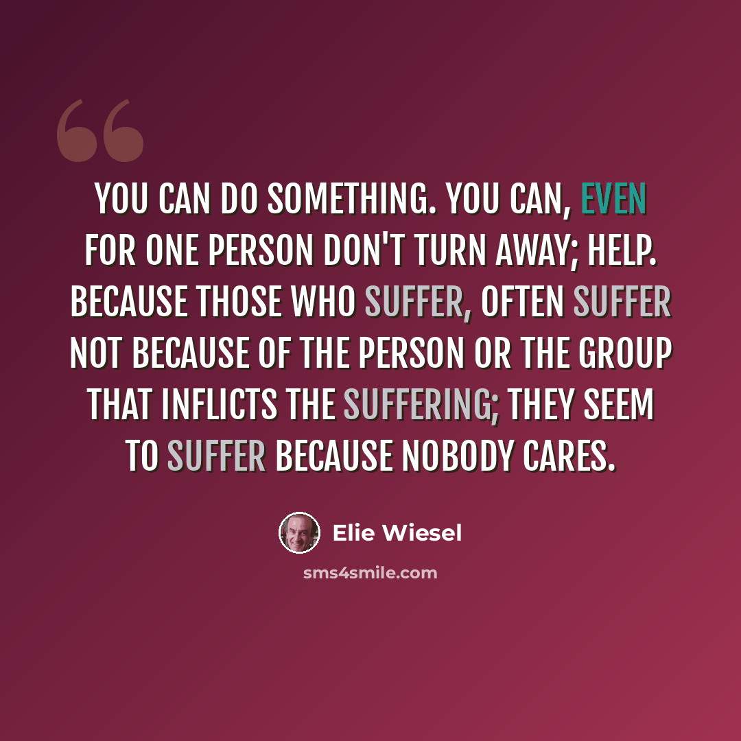 “you can do something. You can, even for one person Don't turn away; help. Because those who suffer, often suffer not because of the person or the group that inflicts the suffering; they seem to suffer because nobody cares.” quote by Elie Wiesel