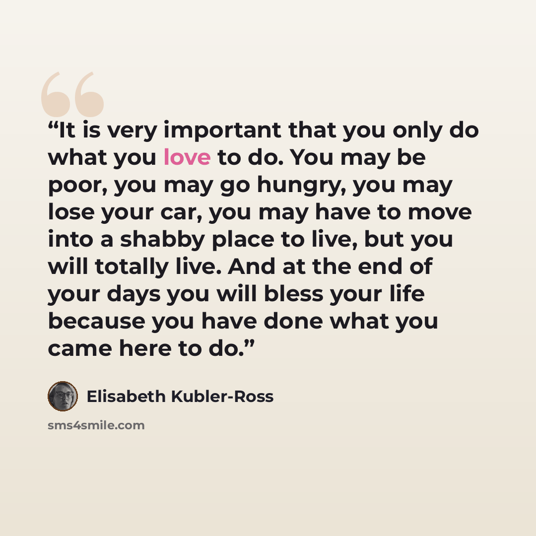 “It is very important that you only do what you love to do. You may be poor, you may go hungry, you may lose your car, you may have to move into a shabby place to live, but you will totally live. And at the end of your days you will bless your life because you have done what you came here to do.” quote by Elisabeth Kübler-Ross
