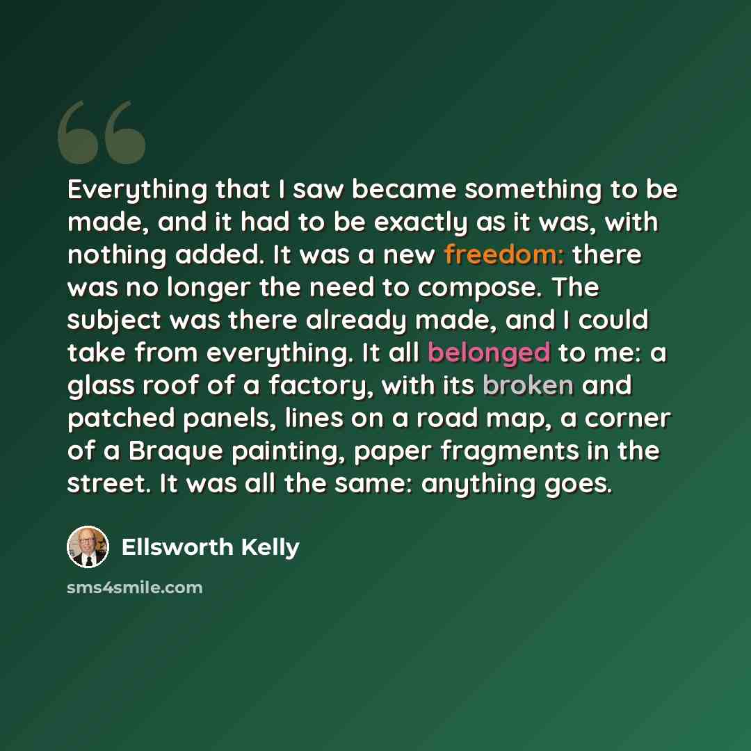 “Everything that I saw became something to be made, and it had to be exactly as it was, with nothing added. It was a new freedom: there was no longer the need to compose. The subject was there already made, and I could take from everything. It all belonged to me: a glass roof of a factory, with its…” quote by Ellsworth Kelly