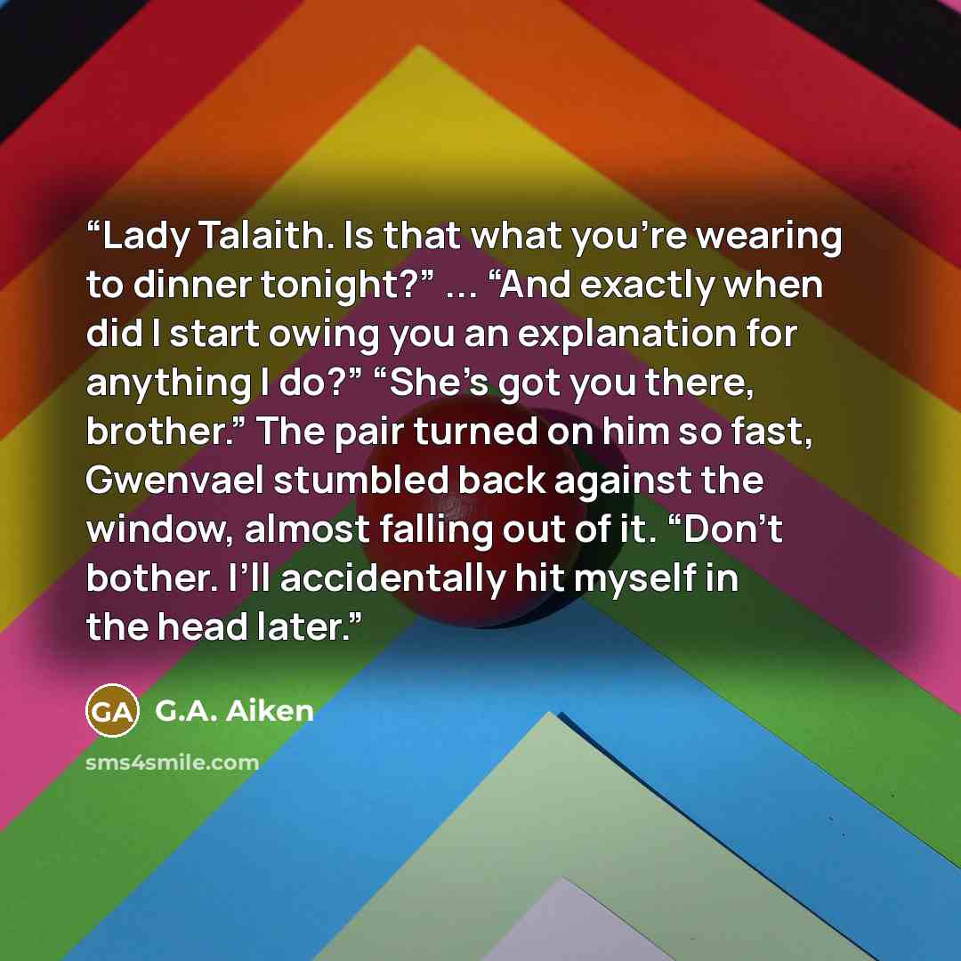 “Lady Talaith. Is that what you’re wearing to dinner tonight?” ... “And exactly when did I start owing you an explanation for anything I do?” “She’s got you there, brother.” The pair turned on him so fast, Gwenvael stumbled back against the window, almost falling out of it. “Don’t bother. I’ll…” quote by G.A. Aiken