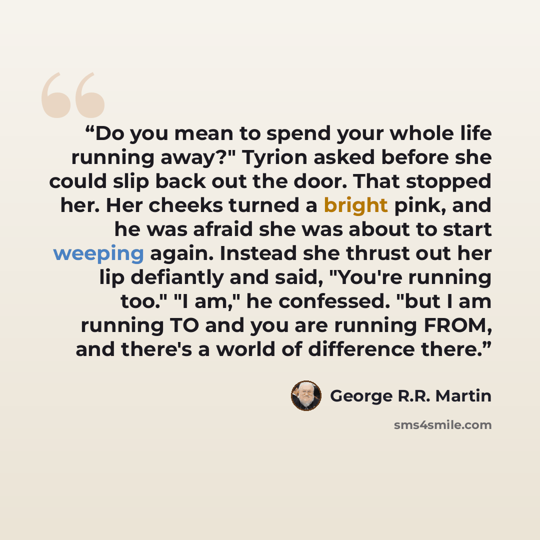 “Do you mean to spend your whole life running away?" Tyrion asked before she could slip back out the door. That stopped her. Her cheeks turned a bright pink, and he was afraid she was about to start weeping again. Instead she thrust out her lip defiantly and said, "You're running too." "I am," he…” quote by George R.R. Martin