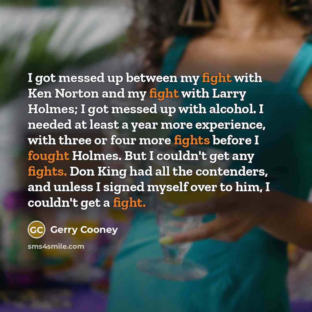 “I got messed up between my fight with Ken Norton and my fight with Larry Holmes; I got messed up with alcohol. I needed at least a year more experience, with three or four more fights before I fought Holmes. But I couldn't get any fights. Don King had all the contenders, and unless I signed myself…” quote by Gerry Cooney
