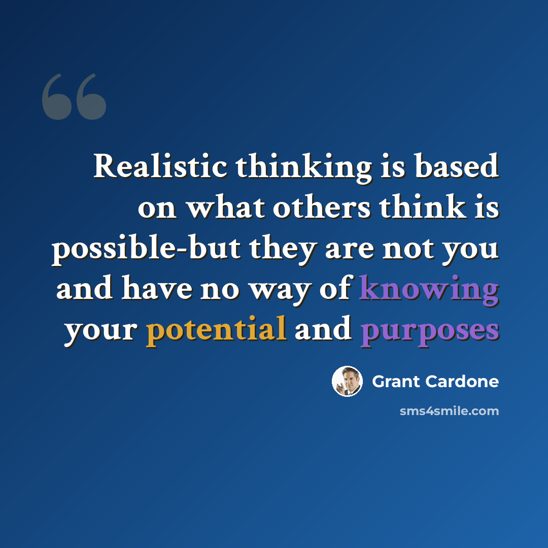 “Realistic thinking is based on what others think is possible-but they are not you and have no way of knowing your potential and purposes” quote by Grant Cardone
