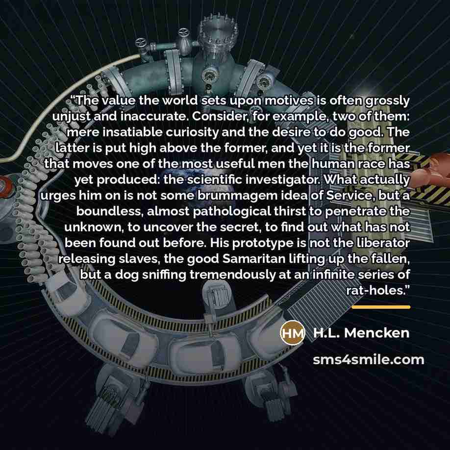 “The value the world sets upon motives is often grossly unjust and inaccurate. Consider, for example, two of them: mere insatiable curiosity and the desire to do good. The latter is put high above the former, and yet it is the former that moves one of the most useful men the human race has yet…” quote by H.L. Mencken