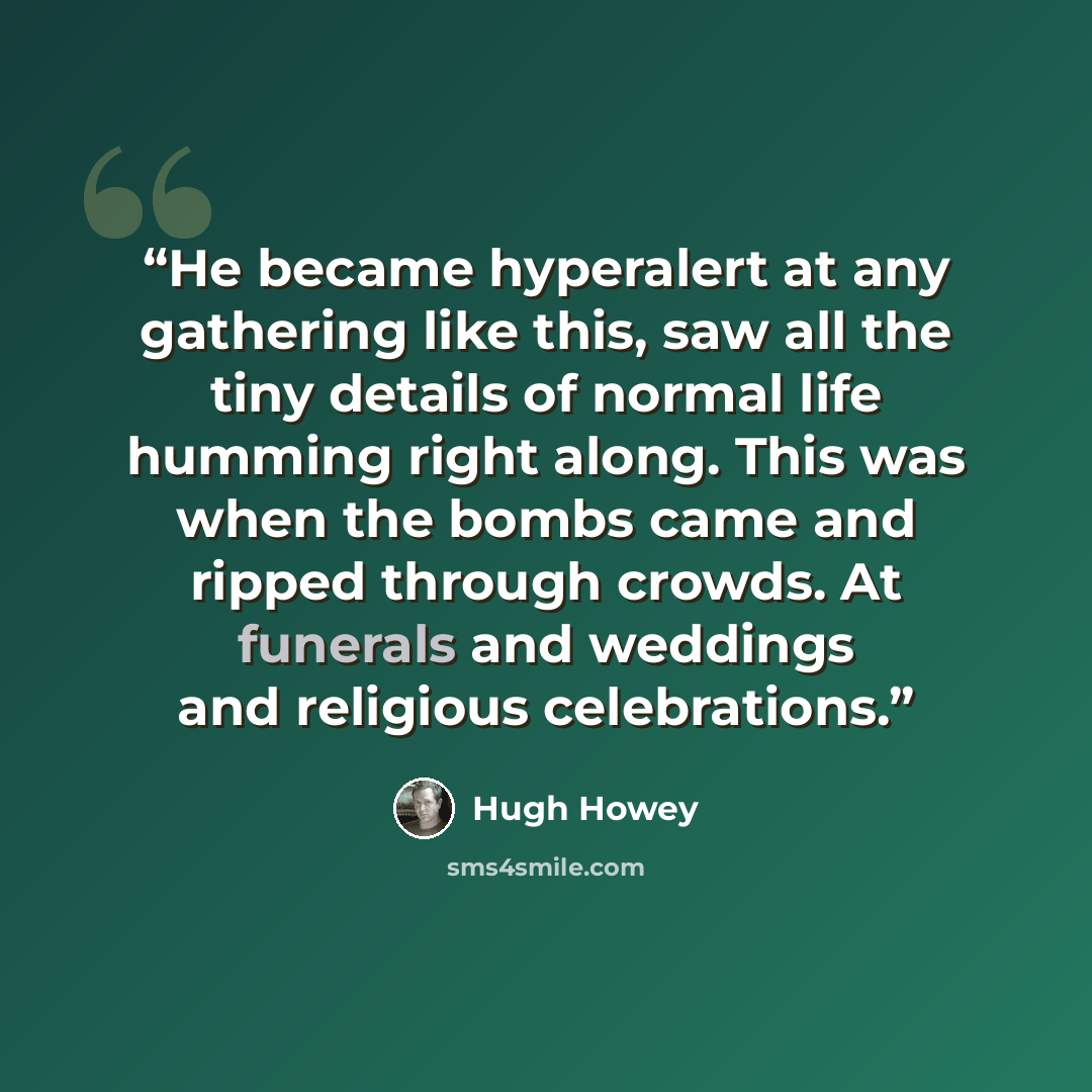 “He became hyperalert at any gathering like this, saw all the tiny details of normal life humming right along. This was when the bombs came and ripped through crowds. At funerals and weddings and religious celebrations.” quote by Hugh Howey