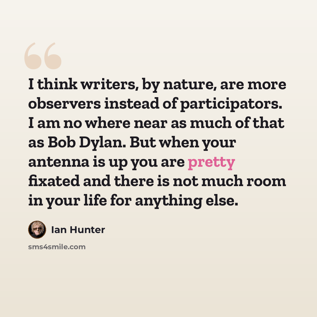 “I think writers, by nature, are more observers instead of participators. I am no where near as much of that as Bob Dylan. But when your antenna is up you are pretty fixated and there is not much room in your life for anything else.” quote by Ian Hunter