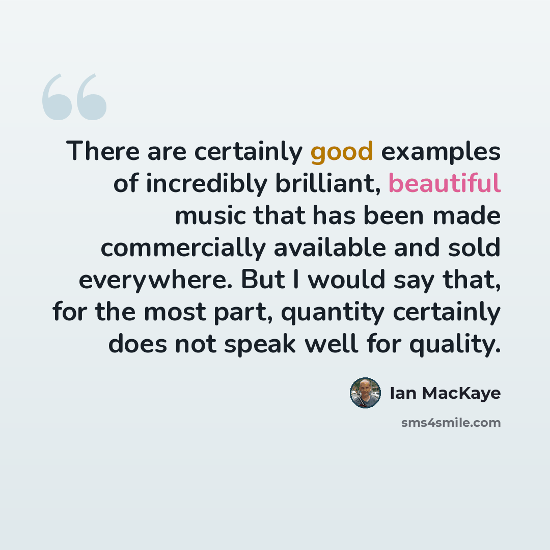 “There are certainly good examples of incredibly brilliant, beautiful music that has been made commercially available and sold everywhere. But I would say that, for the most part, quantity certainly does not speak well for quality.” quote by Ian MacKaye