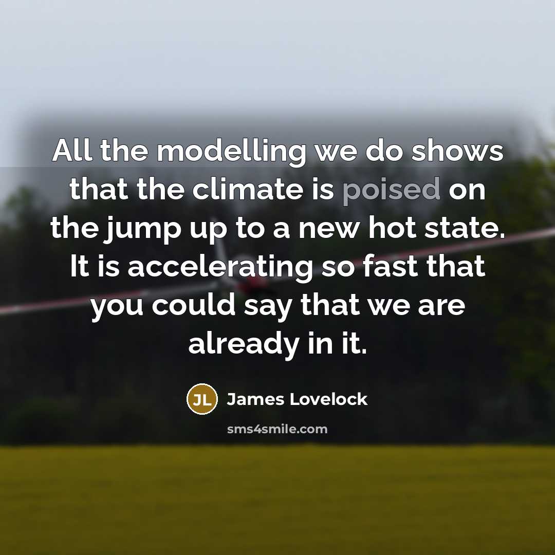 “All the modelling we do shows that the climate is poised on the jump up to a new hot state. It is accelerating so fast that you could say that we are already in it.” quote by James Lovelock