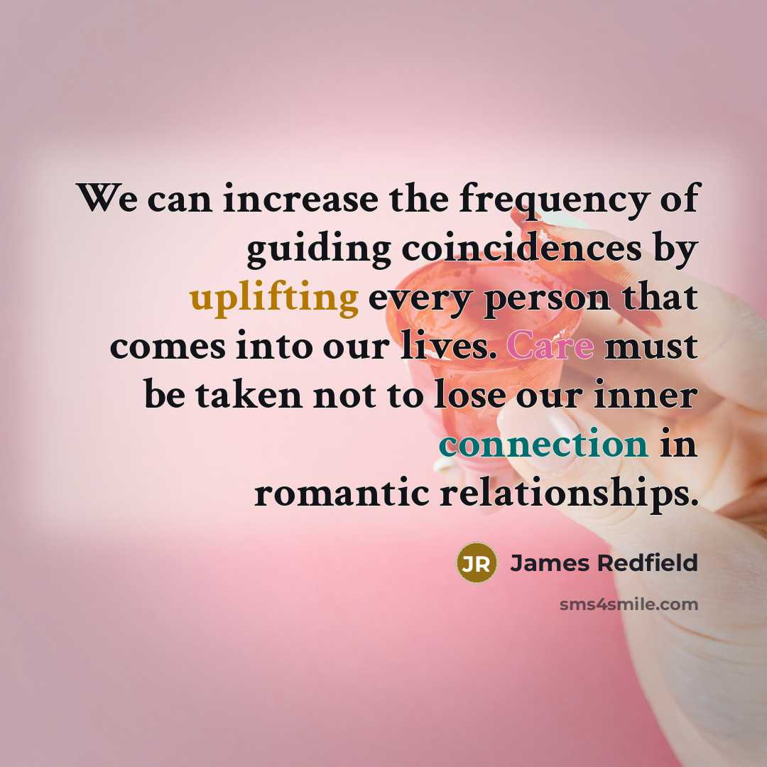 “We can increase the frequency of guiding coincidences by uplifting every person that comes into our lives. Care must be taken not to lose our inner connection in romantic relationships.” quote by James Redfield