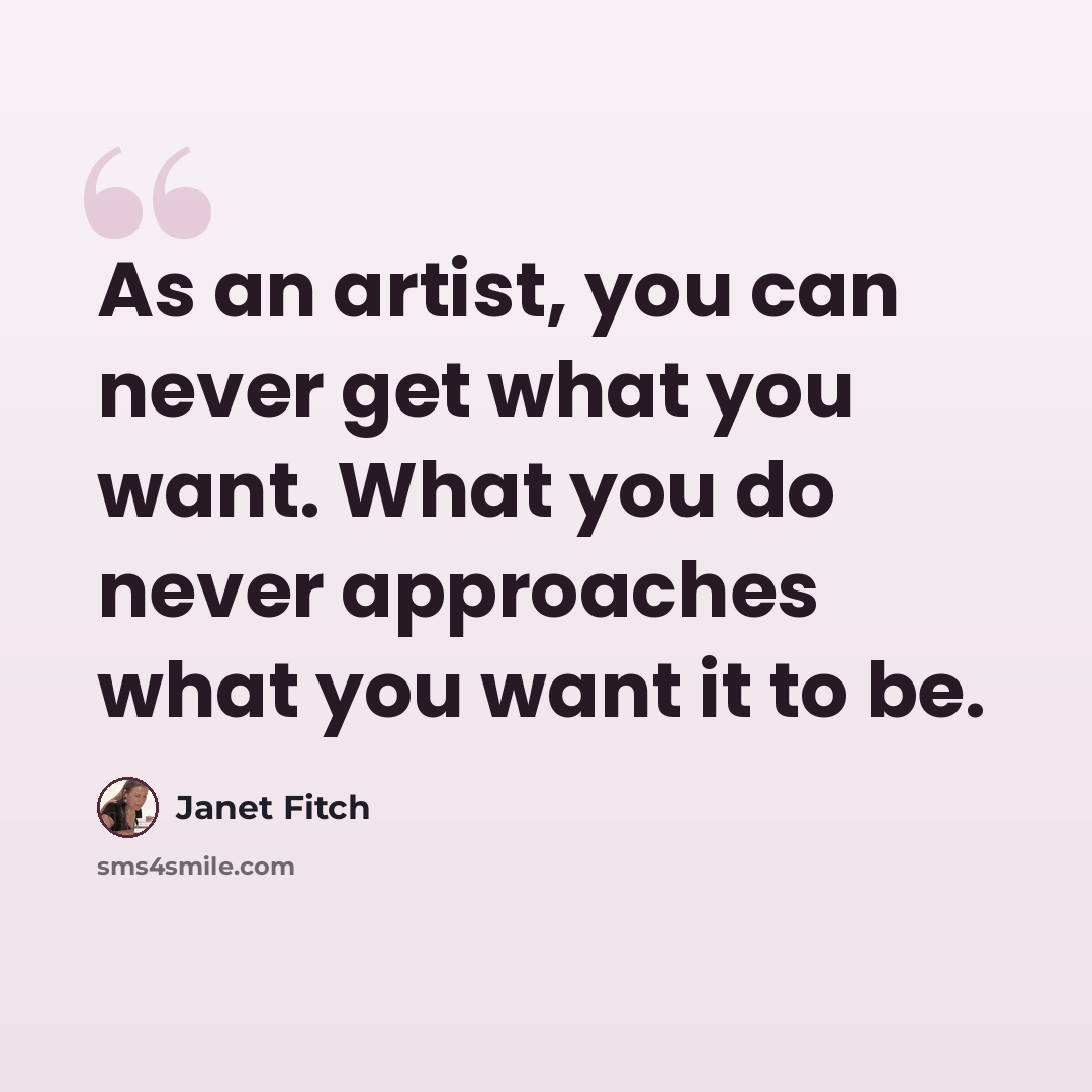 “As an artist, you can never get what you want. What you do never approaches what you want it to be.” quote by Janet Fitch