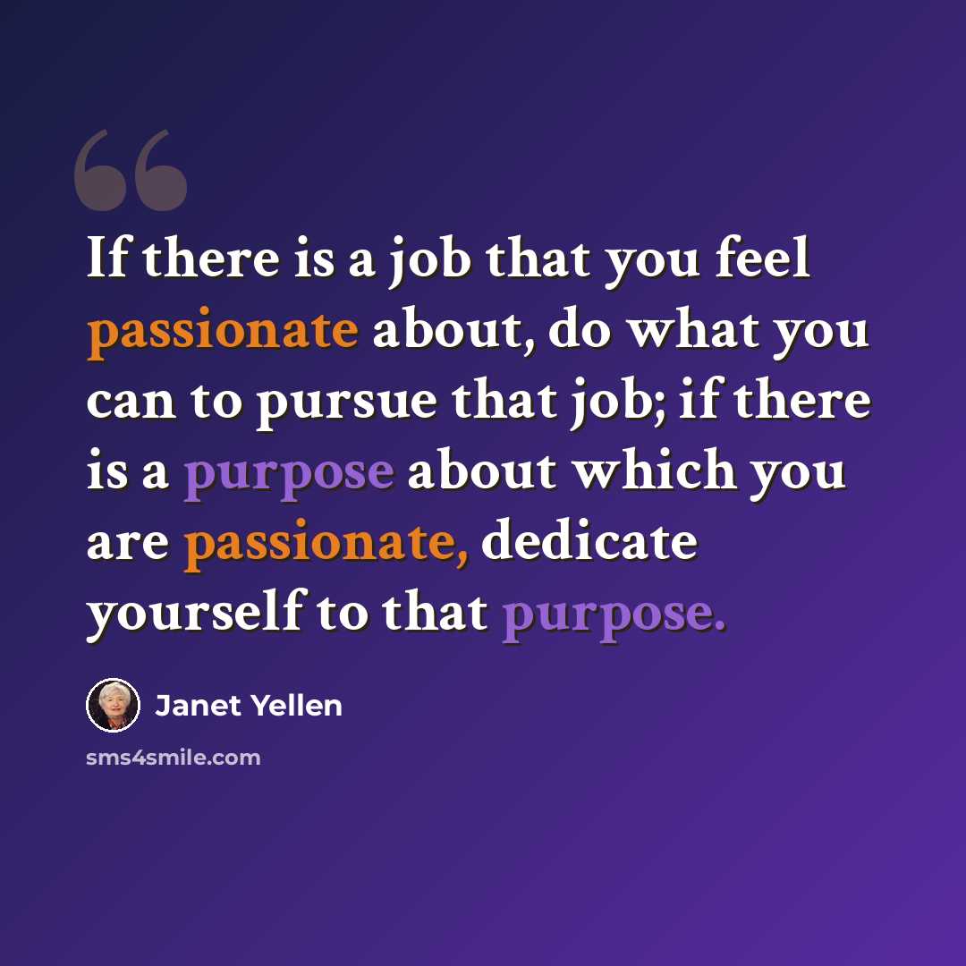 “If there is a job that you feel passionate about, do what you can to pursue that job; if there is a purpose about which you are passionate, dedicate yourself to that purpose.” quote by Janet Yellen