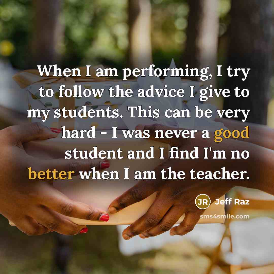 “When I am performing, I try to follow the advice I give to my students. This can be very hard - I was never a good student and I find I'm no better when I am the teacher.” quote by Jeff Raz