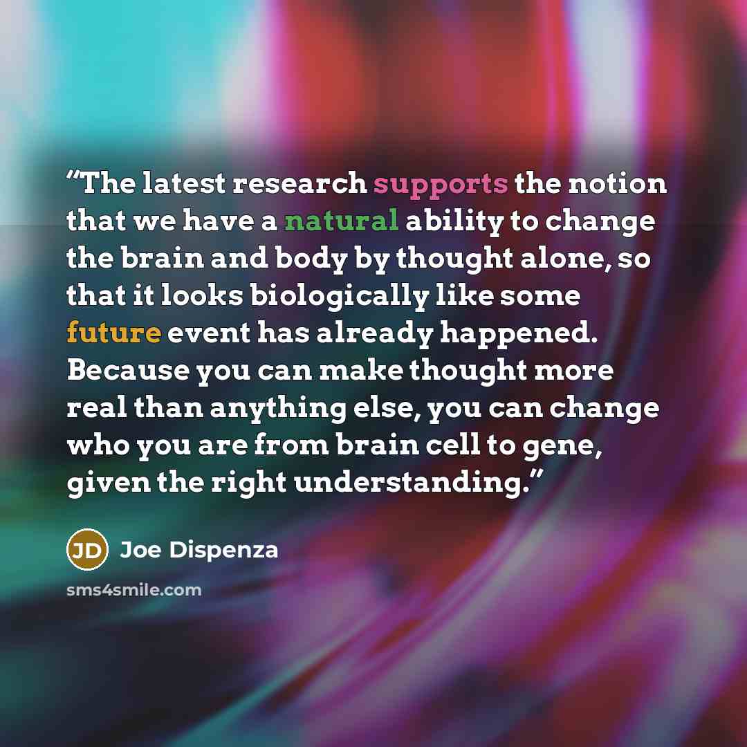 “The latest research supports the notion that we have a natural ability to change the brain and body by thought alone, so that it looks biologically like some future event has already happened. Because you can make thought more real than anything else, you can change who you are from brain cell to…” quote by Joe Dispenza