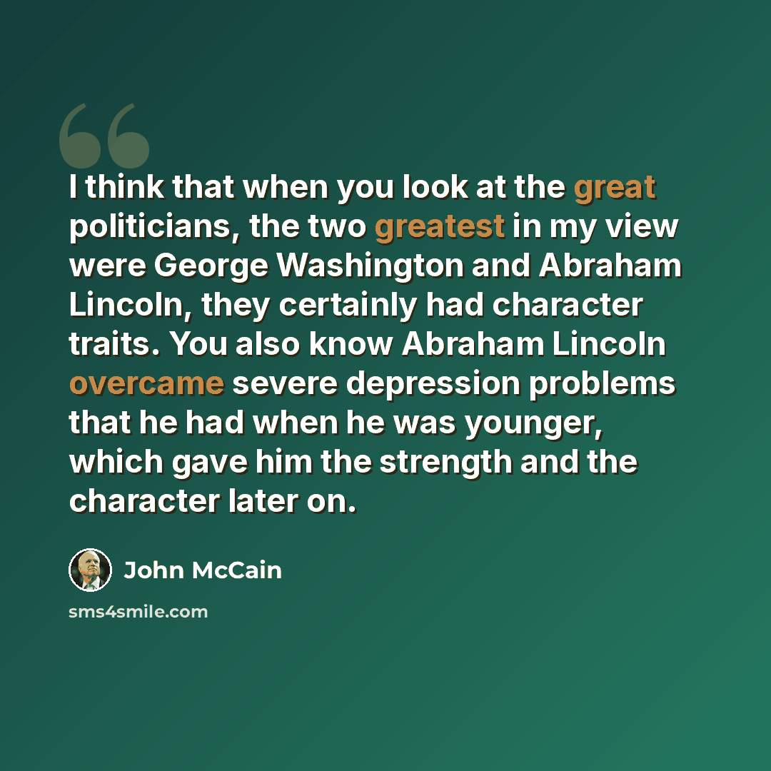 “I think that when you look at the great politicians, the two greatest in my view were George Washington and Abraham Lincoln, they certainly had character traits. You also know Abraham Lincoln overcame severe depression problems that he had when he was younger, which gave him the strength and the…” quote by John McCain
