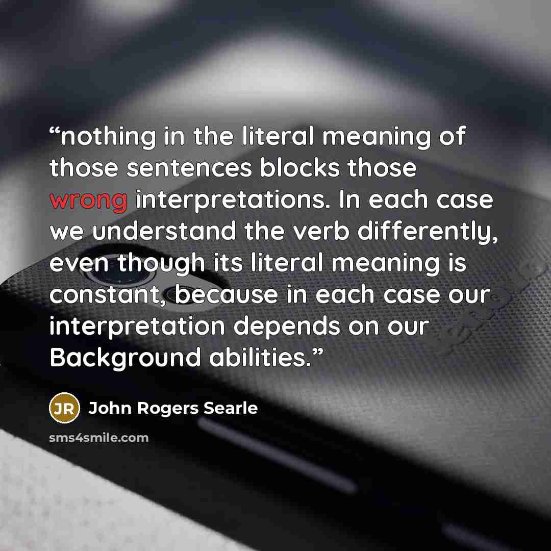 “nothing in the literal meaning of those sentences blocks those wrong interpretations. In each case we understand the verb differently, even though its literal meaning is constant, because in each case our interpretation depends on our Background abilities.” quote by John Rogers Searle