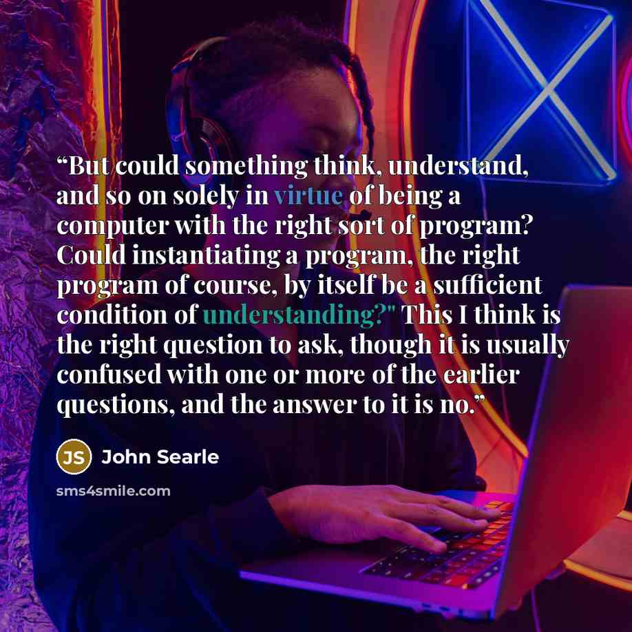 “But could something think, understand, and so on solely in virtue of being a computer with the right sort of program? Could instantiating a program, the right program of course, by itself be a sufficient condition of understanding?" This I think is the right question to ask, though it is usually…” quote by John Searle