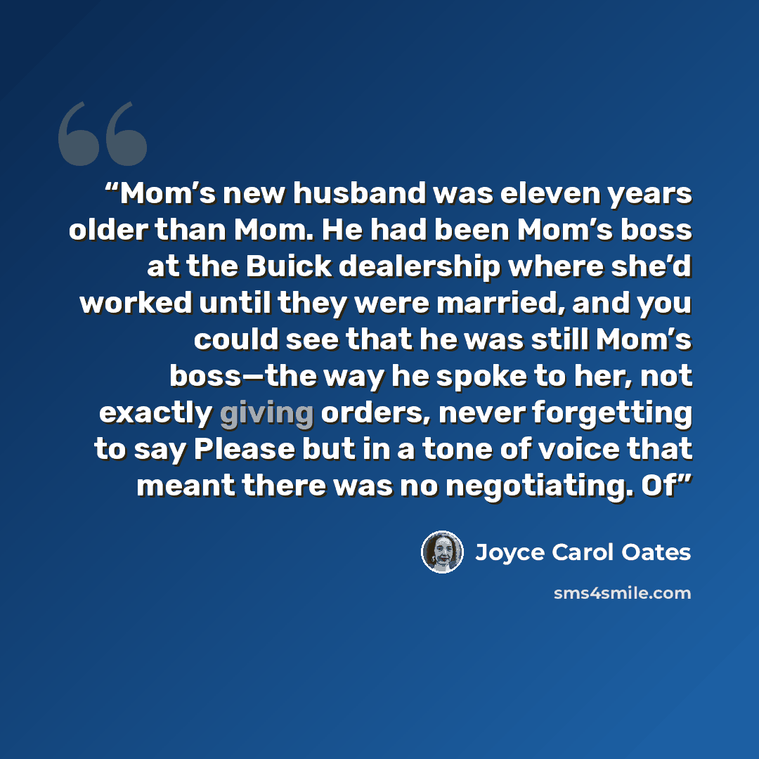 “Mom’s new husband was eleven years older than Mom. He had been Mom’s boss at the Buick dealership where she’d worked until they were married, and you could see that he was still Mom’s boss—the way he spoke to her, not exactly giving orders, never forgetting to say Please but in a tone of voice…” quote by Joyce Carol Oates