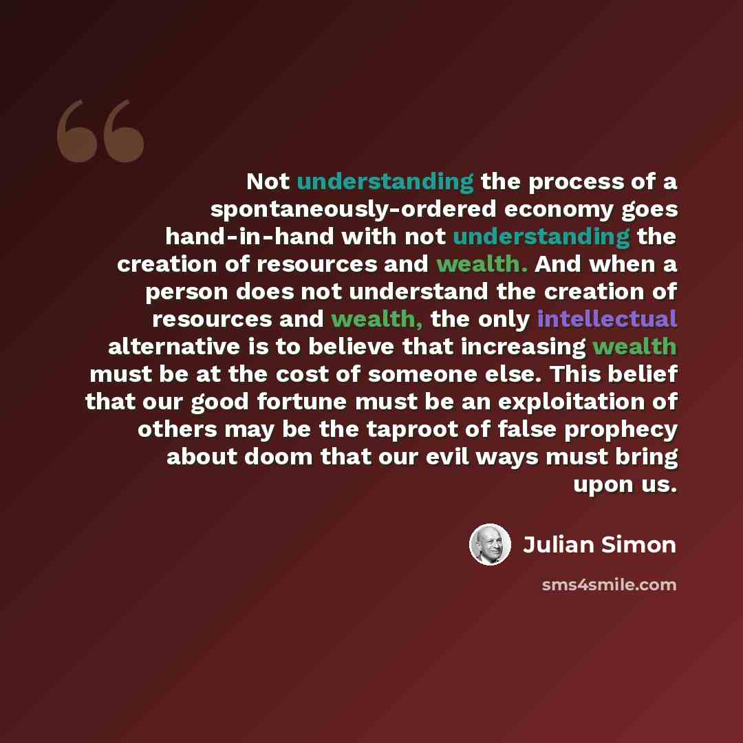 “Not understanding the process of a spontaneously-ordered economy goes hand-in-hand with not understanding the creation of resources and wealth. And when a person does not understand the creation of resources and wealth, the only intellectual alternative is to believe that increasing wealth must be…” quote by Julian Simon