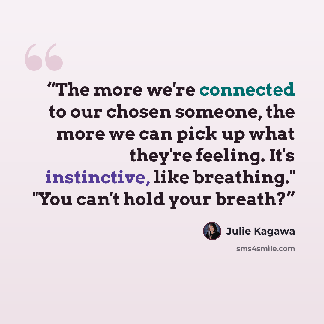 “The more we're connected to our chosen someone, the more we can pick up what they're feeling. It's instinctive, like breathing." "You can't hold your breath?” quote by Julie Kagawa