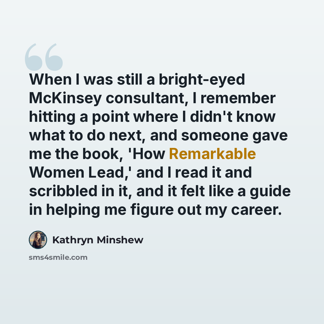 “When I was still a bright-eyed McKinsey consultant, I remember hitting a point where I didn't know what to do next, and someone gave me the book, 'How Remarkable Women Lead,' and I read it and scribbled in it, and it felt like a guide in helping me figure out my career.” quote by Kathryn Minshew