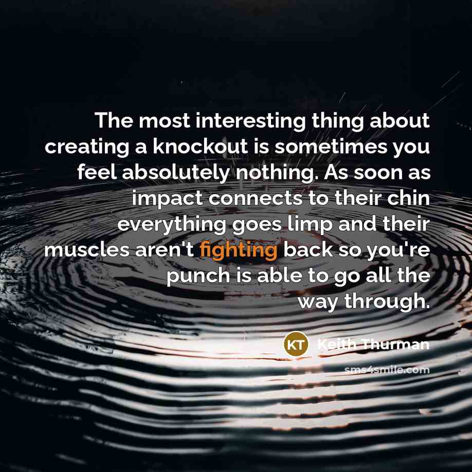 “The most interesting thing about creating a knockout is sometimes you feel absolutely nothing. As soon as impact connects to their chin everything goes limp and their muscles aren't fighting back so you're punch is able to go all the way through.” quote by Keith Thurman