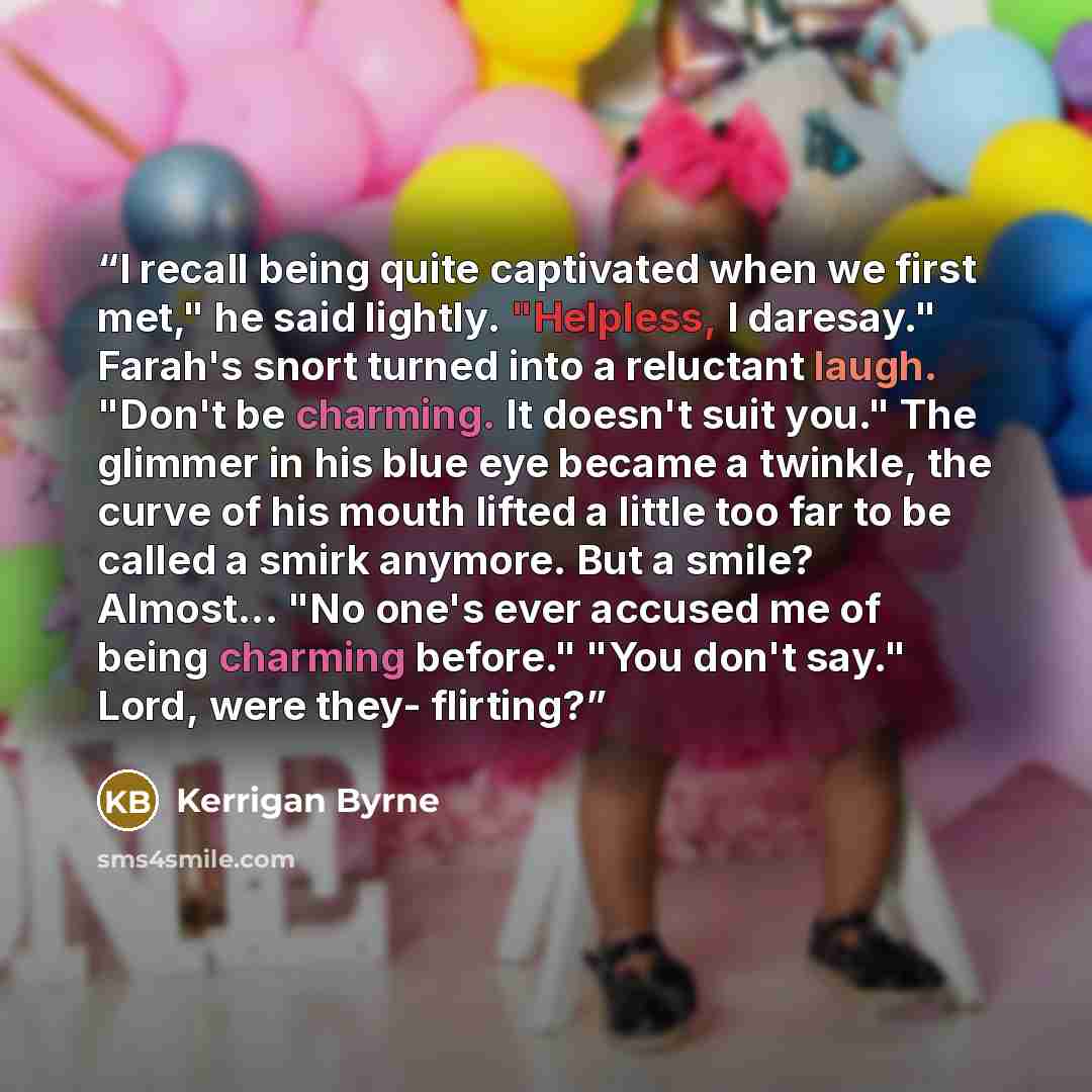 “I recall being quite captivated when we first met," he said lightly. "Helpless, I daresay." Farah's snort turned into a reluctant laugh. "Don't be charming. It doesn't suit you." The glimmer in his blue eye became a twinkle, the curve of his mouth lifted a little too far to be called a smirk…” quote by Kerrigan Byrne