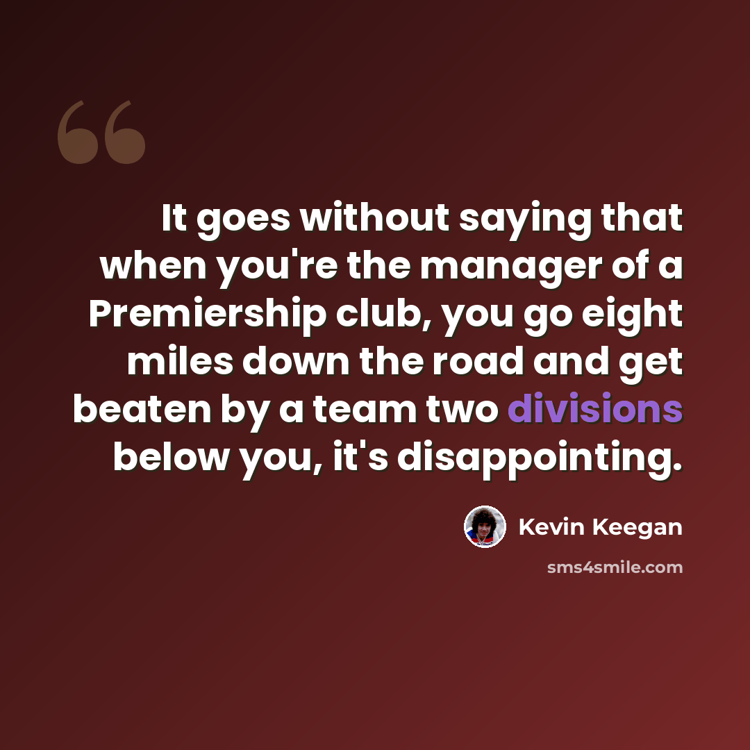 “It goes without saying that when you're the manager of a Premiership club, you go eight miles down the road and get beaten by a team two divisions below you, it's disappointing.” quote by Kevin Keegan