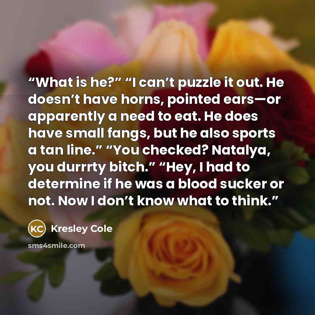 “What is he?” “I can’t puzzle it out. He doesn’t have horns, pointed ears—or apparently a need to eat. He does have small fangs, but he also sports a tan line.” “You checked? Natalya, you durrrty bitch.” “Hey, I had to determine if he was a blood sucker or not. Now I don’t know what to think.” quote by Kresley Cole