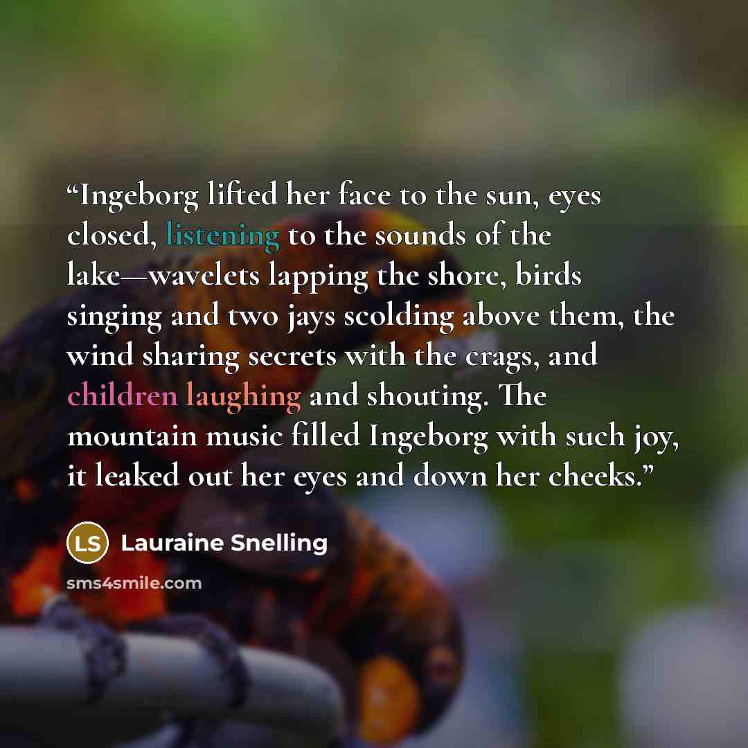 “Ingeborg lifted her face to the sun, eyes closed, listening to the sounds of the lake—wavelets lapping the shore, birds singing and two jays scolding above them, the wind sharing secrets with the crags, and children laughing and shouting. The mountain music filled Ingeborg with such joy, it leaked…” quote by Lauraine Snelling