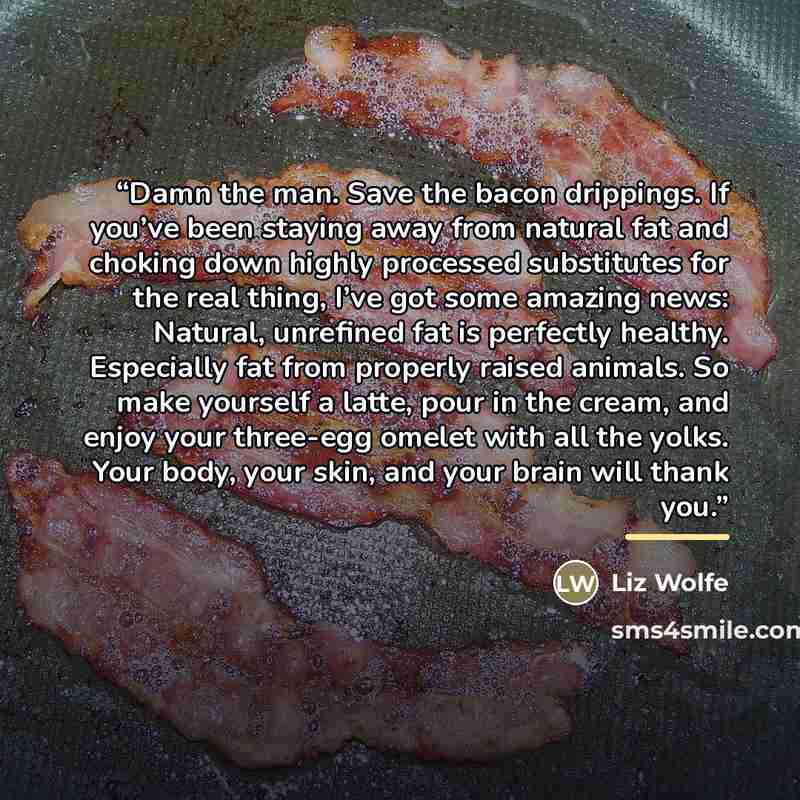 “Damn the man. Save the bacon drippings. If you’ve been staying away from natural fat and choking down highly processed substitutes for the real thing, I’ve got some amazing news: Natural, unrefined fat is perfectly healthy. Especially fat from properly raised animals. So make yourself a latte…” quote by Liz Wolfe