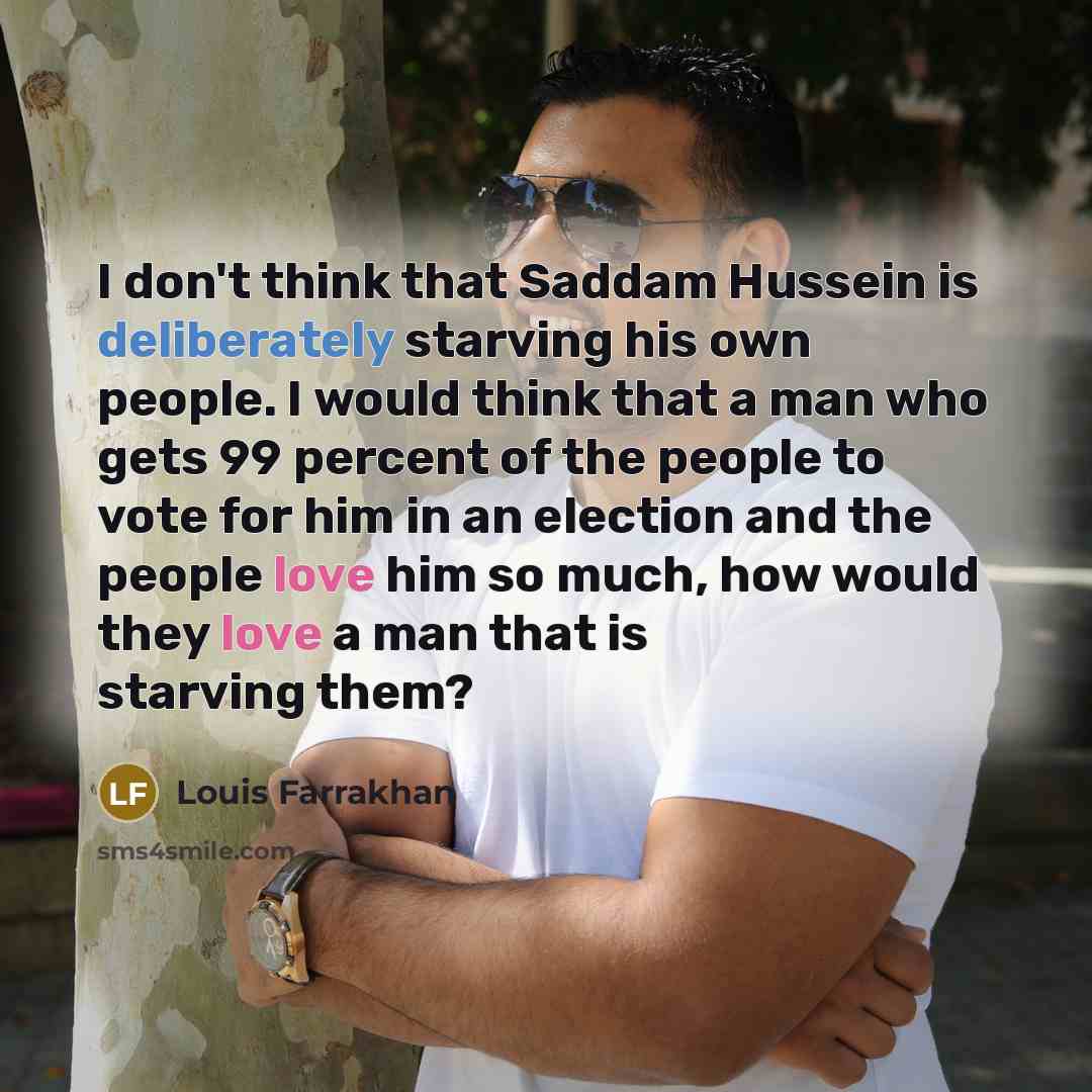“I don't think that Saddam Hussein is deliberately starving his own people. I would think that a man who gets 99 percent of the people to vote for him in an election and the people love him so much, how would they love a man that is starving them?” quote by Louis Farrakhan