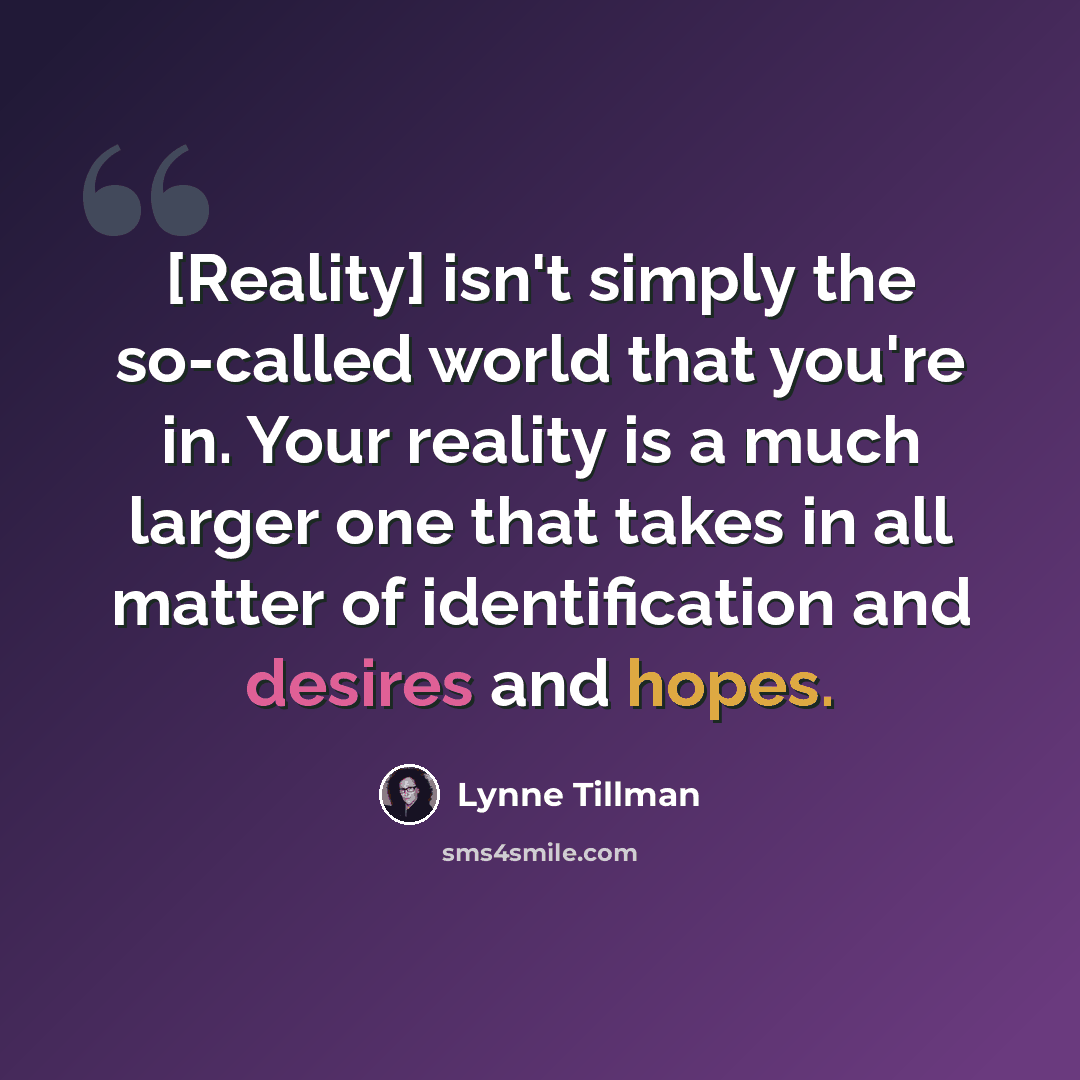 “[Reality] isn't simply the so-called world that you're in. Your reality is a much larger one that takes in all matter of identification and desires and hopes.” quote by Lynne Tillman