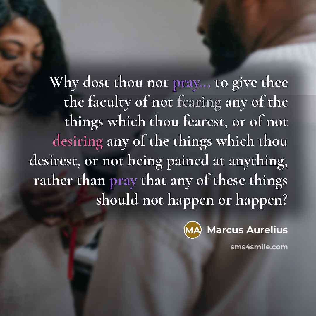 “Why dost thou not pray... to give thee the faculty of not fearing any of the things which thou fearest, or of not desiring any of the things which thou desirest, or not being pained at anything, rather than pray that any of these things should not happen or happen?” quote by Marcus Aurelius