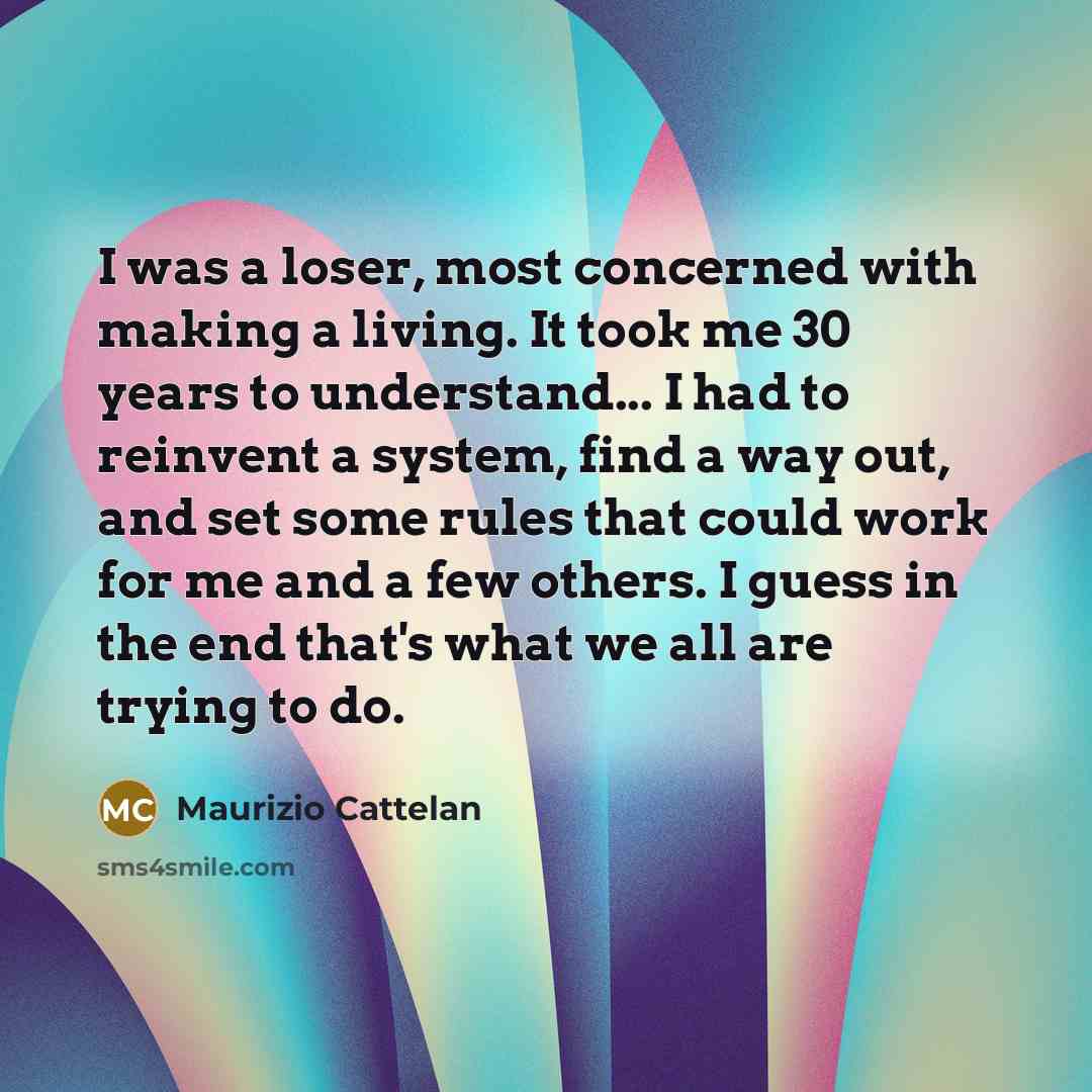 “I was a loser, most concerned with making a living. It took me 30 years to understand... I had to reinvent a system, find a way out, and set some rules that could work for me and a few others. I guess in the end that's what we all are trying to do.” quote by Maurizio Cattelan